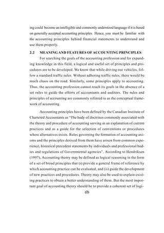 ing could become an intelligible and commonly understood language if it is based
on generally accepted accounting principles. Hence, you must be familiar with
the accounting principles behind financial statements to understand and
use them properly.
2.2 MEANINGAND FEATURES OFACCOUNTING PRINCIPLES
For searching the goals of the accounting profession and for expand-
ing knowledge in this field, a logical and useful set of principles and pro-
cedures are to be developed. We know that while driving our vehicles, fol-
low a standard traffic rules. Without adhering traffic rules, there would be
much chaos on the road. Similarly, some principles apply to accounting.
Thus, the accounting profession cannot reach its goals in the absence of a
set rules to guide the efforts of accountants and auditors. The rules and
principles of accounting are commonly referred to as the conceptual frame-
work of accounting.
Accounting principles have been defined by the Canadian Institute of
Chartered Accountants as “The body of doctrines commonly associated with
the theory and procedure of accounting serving as an explanation of current
practices and as a guide for the selection of conventions or procedures
where alternatives exists. Rules governing the formation of accounting axi-
oms and the principles derived from them have arisen from common expe-
rience, historical precedent statements by individuals and professional bod-
ies and regulations of Governmental agencies”. According to Hendriksen
(1997), Accounting theory may be defined as logical reasoning in the form
of a set of broad principles that (i) provide a general frame of reference by
which accounting practice can be evaluated, and (ii) guide the development
of new practices and procedures. Theory may also be used to explain exist-
ing practices to obtain a better understanding of them. But the most impor-
tant goal of accounting theory should be to provide a coherent set of logi-
(2)
 