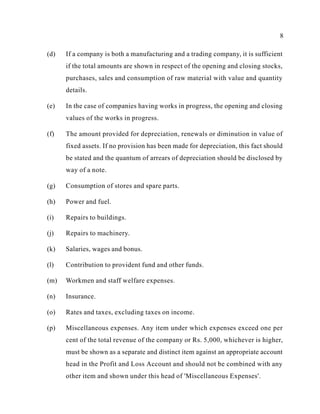 8
(d) If a company is both a manufacturing and a trading company, it is sufficient
if the total amounts are shown in respect of the opening and closing stocks,
purchases, sales and consumption of raw material with value and quantity
details.
(e) In the case of companies having works in progress, the opening and closing
values of the works in progress.
(f) The amount provided for depreciation, renewals or diminution in value of
fixed assets. If no provision has been made for depreciation, this fact should
be stated and the quantum of arrears of depreciation should be disclosed by
way of a note.
(g) Consumption of stores and spare parts.
(h) Power and fuel.
(i) Repairs to buildings.
(j) Repairs to machinery.
(k) Salaries, wages and bonus.
(l) Contribution to provident fund and other funds.
(m) Workmen and staff welfare expenses.
(n) Insurance.
(o) Rates and taxes, excluding taxes on income.
(p) Miscellaneous expenses. Any item under which expenses exceed one per
cent of the total revenue of the company or Rs. 5,000, whichever is higher,
must be shown as a separate and distinct item against an appropriate account
head in the Profit and Loss Account and should not be combined with any
other item and shown under this head of 'Miscellaneous Expenses'.
 