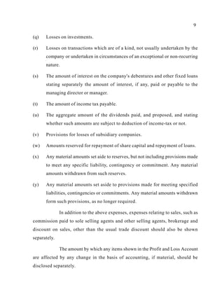 9
(q) Losses on investments.
(r) Losses on transactions which are of a kind, not usually undertaken by the
company or undertaken in circumstances of an exceptional or non-recurring
nature.
(s) The amount of interest on the company's debentures and other fixed loans
stating separately the amount of interest, if any, paid or payable to the
managing director or manager.
(t) The amount of income tax payable.
(u) The aggregate amount of the dividends paid, and proposed, and stating
whether such amounts are subject to deduction of income-tax or not.
(v) Provisions for losses of subsidiary companies.
(w) Amounts reserved for repayment of share capital and repayment of loans.
(x) Any material amounts set aide to reserves, but not including provisions made
to meet any specific liability, contingency or commitment. Any material
amounts withdrawn from such reserves.
(y) Any material amounts set aside to provisions made for meeting specified
liabilities, contingencies or commitments. Any material amounts withdrawn
form such provisions, as no longer required.
In addition to the above expenses, expenses relating to sales, such as
commission paid to sole selling agents and other selling agents, brokerage and
discount on sales, other than the usual trade discount should also be shown
separately.
The amount by which any items shown in the Profit and Loss Account
are affected by any change in the basis of accounting, if material, should be
disclosed separately.
 