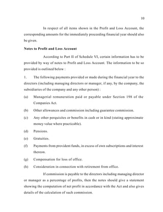10
In respect of all items shown in the Profit and Loss Account, the
corresponding amounts for the immediately proceeding financial year should also
be given.
Notes to Profit and Loss Account
According to Part II of Schedule VI, certain information has to be
provided by way of notes to Profit and Loss Account. The information to be so
provided is outlined below :
1. The following payments provided or made during the financial year to the
directors (including managing directors or manager, if any, by the company, the
subsidiaries of the company and any other person) :
(a) Managerial remuneration paid or payable under Section 198 of the
Companies Act.
(b) Other allowances and commission including guarantee commission.
(c) Any other perquisites or benefits in cash or in kind (stating approximate
money value where practicable).
(d) Pensions.
(e) Gratuities.
(f) Payments from provident funds, in excess of own subscriptions and interest
thereon.
(g) Compensation for loss of office.
(h) Consideration in connection with retirement from office.
If commission is payable to the directors including managing director
or manager as a percentage of profits, then the notes should give a statement
showing the computation of net profit in accordance with the Act and also gives
details of the calculation of such commission.
 