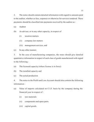 11
2. The notes should contain detailed information with regard to amounts paid
to the auditor, whether as fees, expenses or otherwise for services rendered. These
payments should be classified into payments received by the auditor as :
(a) Auditor
(b) As adviser, or in any other capacity, in respect of
(i) taxation matters
(ii) company law matters
(iii) management services, and
(c) In any other manner.
3. In the case of manufacturing companies, the notes should give detailed
quantitative information in respect of each class of goods manufactured with regard
to the following :
(a) The licensed capacity (where license is in force)
(b) The installed capacity and
(c) The actual production
4. The notes to the Profit and Loss Account should also contain the following
information :
(a) Value of imports calculated on C.I.F. basis by the company during the
financial year in respect of :
(i) raw materials
(ii) components and spare parts
(iii) capital goods.
 