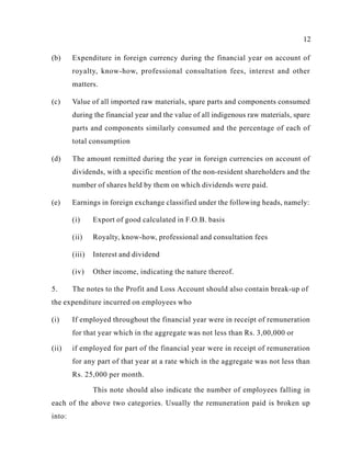 12
(b) Expenditure in foreign currency during the financial year on account of
royalty, know-how, professional consultation fees, interest and other
matters.
(c) Value of all imported raw materials, spare parts and components consumed
during the financial year and the value of all indigenous raw materials, spare
parts and components similarly consumed and the percentage of each of
total consumption
(d) The amount remitted during the year in foreign currencies on account of
dividends, with a specific mention of the non-resident shareholders and the
number of shares held by them on which dividends were paid.
(e) Earnings in foreign exchange classified under the following heads, namely:
(i) Export of good calculated in F.O.B. basis
(ii) Royalty, know-how, professional and consultation fees
(iii) Interest and dividend
(iv) Other income, indicating the nature thereof.
5. The notes to the Profit and Loss Account should also contain break-up of
the expenditure incurred on employees who
(i) If employed throughout the financial year were in receipt of remuneration
for that year which in the aggregate was not less than Rs. 3,00,000 or
(ii) if employed for part of the financial year were in receipt of remuneration
for any part of that year at a rate which in the aggregate was not less than
Rs. 25,000 per month.
This note should also indicate the number of employees falling in
each of the above two categories. Usually the remuneration paid is broken up
into:
 