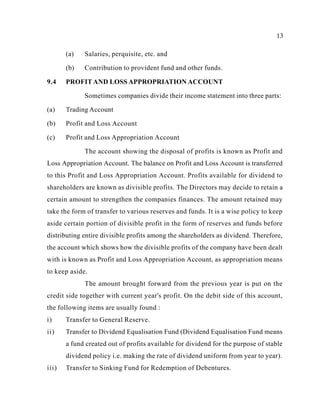 13
(a) Salaries, perquisite, etc. and
(b) Contribution to provident fund and other funds.
9.4 PROFIT AND LOSS APPROPRIATION ACCOUNT
Sometimes companies divide their income statement into three parts:
(a) Trading Account
(b) Profit and Loss Account
(c) Profit and Loss Appropriation Account
The account showing the disposal of profits is known as Profit and
Loss Appropriation Account. The balance on Profit and Loss Account is transferred
to this Profit and Loss Appropriation Account. Profits available for dividend to
shareholders are known as divisible profits. The Directors may decide to retain a
certain amount to strengthen the companies finances. The amount retained may
take the form of transfer to various reserves and funds. It is a wise policy to keep
aside certain portion of divisible profit in the form of reserves and funds before
distributing entire divisible profits among the shareholders as dividend. Therefore,
the account which shows how the divisible profits of the company have been dealt
with is known as Profit and Loss Appropriation Account, as appropriation means
to keep aside.
The amount brought forward from the previous year is put on the
credit side together with current year's profit. On the debit side of this account,
the following items are usually found :
i) Transfer to General Reserve.
ii) Transfer to Dividend Equalisation Fund (Dividend Equalisation Fund means
a fund created out of profits available for dividend for the purpose of stable
dividend policy i.e. making the rate of dividend uniform from year to year).
iii) Transfer to Sinking Fund for Redemption of Debentures.
 
