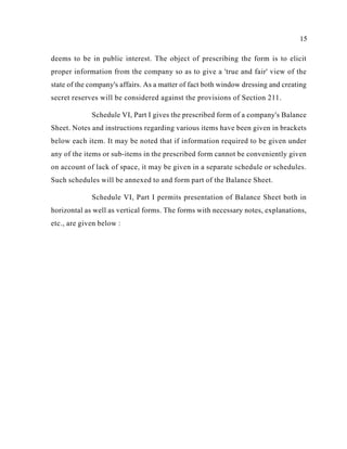 15
deems to be in public interest. The object of prescribing the form is to elicit
proper information from the company so as to give a 'true and fair' view of the
state of the company's affairs. As a matter of fact both window dressing and creating
secret reserves will be considered against the provisions of Section 211.
Schedule VI, Part I gives the prescribed form of a company's Balance
Sheet. Notes and instructions regarding various items have been given in brackets
below each item. It may be noted that if information required to be given under
any of the items or sub-items in the prescribed form cannot be conveniently given
on account of lack of space, it may be given in a separate schedule or schedules.
Such schedules will be annexed to and form part of the Balance Sheet.
Schedule VI, Part I permits presentation of Balance Sheet both in
horizontal as well as vertical forms. The forms with necessary notes, explanations,
etc., are given below :
 
