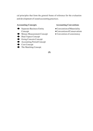 cal principles that form the general frame of reference for the evaluation
and development of sound accounting practices.
Accounting Concepts Accounting Conventions
◆ Separate Business Entity ♦ConventionofMateriality
Concept ♦ConventionofConservatism
◆ Money Measurement Concept ♦ Convention of consistency
◆ Dual Aspect Concept
◆ Going Concern Concept
◆ Accounting Period Concept
◆ Cost Concept
◆ The Matching Concept
(5)
 