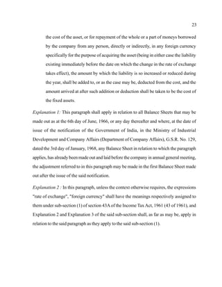 23
the cost of the asset, or for repayment of the whole or a part of moneys borrowed
by the company from any person, directly or indirectly, in any foreign currency
specifically for the purpose of acquiring the asset (being in either case the liability
existing immediately before the date on which the change in the rate of exchange
takes effect), the amount by which the liability is so increased or reduced during
the year, shall be added to, or as the case may be, deducted from the cost, and the
amount arrived at after such addition or deduction shall be taken to be the cost of
the fixed assets.
Explanation 1: This paragraph shall apply in relation to all Balance Sheets that may be
made out as at the 6th day of June, 1966, or any day thereafter and where, at the date of
issue of the notification of the Government of India, in the Ministry of Industrial
Development and Company Affairs (Department of Company Affairs), G.S.R. No. 129,
dated the 3rd day of January, 1968, any Balance Sheet in relation to which the paragraph
applies, has already been made out and laid before the company in annual general meeting,
the adjustment referred to in this paragraph may be made in the first Balance Sheet made
out after the issue of the said notification.
Explanation 2 : In this paragraph, unless the context otherwise requires, the expressions
"rate of exchange", "foreign currency" shall have the meanings respectively assigned to
them under sub-section (1) of section 43Aof the Income Tax Act, 1961 (43 of 1961), and
Explanation 2 and Explanation 3 of the said sub-section shall, as far as may be, apply in
relation to the said paragraph as they apply to the said sub-section (1).
 
