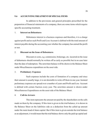26
9.6 ACCOUNTINGTREATMENTOFSPECIALITEMS
In addition to the provisions and general principles prescribed for the
preparation of financial statements of a company, there are some items which require
specific accounting treatment.
1. Interest on Debentures
Debentures interest is a business expenses and therefore, it is a charge
against profit and as such Profit and Loss Account is debited with the total amount of
interest payable during the accounting year whether the company has earned the profit
or not.
2. Discount on the Issue of Debentures
Discount or costs, e.g. commission, brokerage, etc. incurred on the issue
of debentures should normally be written off as early as possible but in no case later
than the date of redemption. The unwritten balance will be shown in the Balance Sheet
under Miscellaneous expenditure on the asset side.
3. Preliminary Expenses
Such expenses include the costs of formation of a company and since
their amount is usually large, it is not desirable to write off them in one year. Instated
preliminary expenses are spread over a number of years and Profit and Loss Account
is debited with certain fraction every year. The unwritten amount is shown under
Miscellaneous Expenditures on the asset side of the Balance Sheet.
4. Call-in-Arrears
This item represents the amount not paid by the shareholders on the calls
made on them by the company. If this item is given in the trial balance, it is shown in
the Balance Sheet on the liabilities side as a deduction from the called up amount
under the main head of share capital. But if this item is given outside the trial balance
as an adjustment, it would mean that the trial balance shows only the paid up capital and
 