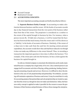 ◆ Accrual Concept
◆ Realisation Concept
2.3 ACCOUNTING CONCEPTS
The more important accounting concepts are briefly described as follows:
1. Separate Business Entity Concept. In accounting we make a dis-
tinction between business and the owner. All the books of accounts records
day to day financial transactions from the view point of the business rather
than from that of the owner. The proprietor is considered as a creditor to
the extent of the capital brought in business by him. For instance, when a
person invests Rs. 10 lakh into a business, it will be treated that the busi-
ness has borrowed that much money from the owner and it will be shown as
a ‘liability’ in the books of accounts of business. Similarly, if the owner of
a shop were to take cash from the cash box for meeting certain personal
expenditure, the accounts would show that cash had been reduced even though
it does not make any difference to the owner himself. Thus, in recording a
transaction the important question is how does it affects the business ? For
example, if the owner puts cash into the business, he has a claim against the
business for capital brought in.
In sofar as a limited company is concerned, this distinction can be easily main-
tained because a company has a legal entity of its own. Like a natural person it can
engage itself in economic activities of buying, selling, producing, lending, borrow-
ing and consuming of goods and services. However, it is difficult to show this dis-
tinction in the case of sole proprietorship and partnership. Nevertheless, account-
ing still maintains separation of business and owner. It may be noted that it is only
for accounting purpose that partnerships and sole proprietorship are treated as sepa-
rate from the owner (s), though law does not make such distinction. Infact, the busi-
ness entity concept is applied to make it possible for the owners to assess the per-
formance of their business and performance of those whose manage the enterprise.
(6)
 