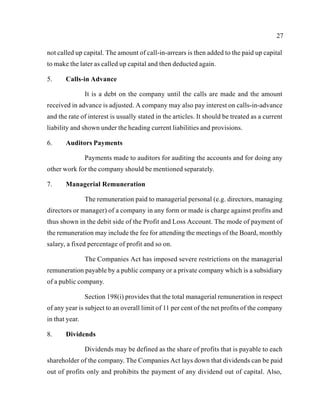 27
not called up capital. The amount of call-in-arrears is then added to the paid up capital
to make the later as called up capital and then deducted again.
5. Calls-in Advance
It is a debt on the company until the calls are made and the amount
received in advance is adjusted. A company may also pay interest on calls-in-advance
and the rate of interest is usually stated in the articles. It should be treated as a current
liability and shown under the heading current liabilities and provisions.
6. Auditors Payments
Payments made to auditors for auditing the accounts and for doing any
other work for the company should be mentioned separately.
7. Managerial Remuneration
The remuneration paid to managerial personal (e.g. directors, managing
directors or manager) of a company in any form or made is charge against profits and
thus shown in the debit side of the Profit and Loss Account. The mode of payment of
the remuneration may include the fee for attending the meetings of the Board, monthly
salary, a fixed percentage of profit and so on.
The Companies Act has imposed severe restrictions on the managerial
remuneration payable by a public company or a private company which is a subsidiary
of a public company.
Section 198(i) provides that the total managerial remuneration in respect
of any year is subject to an overall limit of 11 per cent of the net profits of the company
in that year.
8. Dividends
Dividends may be defined as the share of profits that is payable to each
shareholder of the company. The Companies Act lays down that dividends can be paid
out of profits only and prohibits the payment of any dividend out of capital. Also,
 