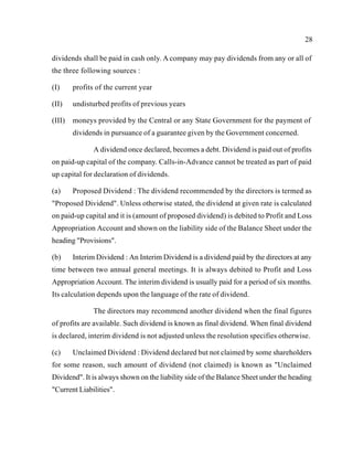 28
dividends shall be paid in cash only. A company may pay dividends from any or all of
the three following sources :
(I) profits of the current year
(II) undisturbed profits of previous years
(III) moneys provided by the Central or any State Government for the payment of
dividends in pursuance of a guarantee given by the Government concerned.
A dividend once declared, becomes a debt. Dividend is paid out of profits
on paid-up capital of the company. Calls-in-Advance cannot be treated as part of paid
up capital for declaration of dividends.
(a) Proposed Dividend : The dividend recommended by the directors is termed as
"Proposed Dividend". Unless otherwise stated, the dividend at given rate is calculated
on paid-up capital and it is (amount of proposed dividend) is debited to Profit and Loss
Appropriation Account and shown on the liability side of the Balance Sheet under the
heading "Provisions".
(b) Interim Dividend : An Interim Dividend is a dividend paid by the directors at any
time between two annual general meetings. It is always debited to Profit and Loss
Appropriation Account. The interim dividend is usually paid for a period of six months.
Its calculation depends upon the language of the rate of dividend.
The directors may recommend another dividend when the final figures
of profits are available. Such dividend is known as final dividend. When final dividend
is declared, interim dividend is not adjusted unless the resolution specifies otherwise.
(c) Unclaimed Dividend : Dividend declared but not claimed by some shareholders
for some reason, such amount of dividend (not claimed) is known as "Unclaimed
Dividend". It is always shown on the liability side of the Balance Sheet under the heading
"Current Liabilities".
 