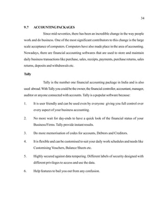 34
9.7 ACCOUNTINGPACKAGES
Since mid-seventies, there has been an incredible change in the way people
work and do business. One of the most significant contributors to this change is the large
scale acceptance of computers. Computers have also made place in the area of accounting.
Nowadays, there are financial accounting softwares that are used to store and maintain
daily business transactions like purchase, sales, receipts, payments, purchase returns, sales
returns, deposits and withdrawals etc.
Tally
Tally is the number one financial accounting package in India and is also
used abroad.WithTallyyoucouldbetheowner,thefinancialcontroller,accountant,manager,
auditor or anyone connected with accounts. Tally is a popular software because:
1. It is user friendly and can be used even by everyone giving you full control over
every aspect of your business accounting.
2. No more wait for day-ends to have a quick look of the financial status of your
Business/Firms. Tally provide instant results.
3. Do more memorisation of codes for accounts, Debtors and Creditors.
4. It is flexible and can be customised to suit your daily work schedules and needs like
Customising Vouchers, Balance Sheets etc.
5. Highly secured against data tempering. Different labels of security designed with
different privileges to access and use the data.
6. Help features to bail you out from any confusion.
 