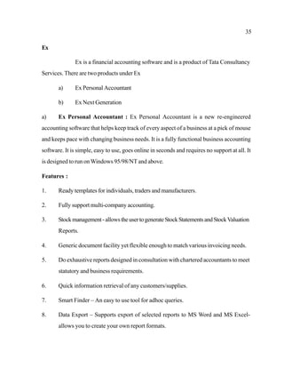 35
Ex
Ex is a financial accounting software and is a product of Tata Consultancy
Services. There are two products under Ex
a) Ex Personal Accountant
b) Ex Next Generation
a) Ex Personal Accountant : Ex Personal Accountant is a new re-engineered
accounting software that helps keep track of every aspect of a business at a pick of mouse
and keeps pace with changing business needs. It is a fully functional business accounting
software. It is simple, easy to use, goes online in seconds and requires no support at all. It
is designed to run onWindows 95/98/NT and above.
Features :
1. Ready templates for individuals, traders and manufacturers.
2. Fully support multi-company accounting.
3. Stockmanagement-allowstheusertogenerateStockStatementsandStockValuation
Reports.
4. Generic document facility yet flexible enough to match various invoicing needs.
5. Do exhaustive reports designed in consultation with chartered accountants to meet
statutory and business requirements.
6. Quick information retrieval of any customers/supplies.
7. Smart Finder – An easy to use tool for adhoc queries.
8. Data Export – Supports export of selected reports to MS Word and MS Excel-
allows you to create your own report formats.
 
