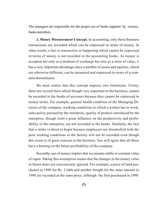 The managers are responsible for the proper use of funds supplied by owners,
banks and others.
2. Money Measurement Concept. In accounting, only those business
transactions are recorded which can be expressed in terms of money. In
other words, a fact or transaction or happening which cannot be expressed
in terms of money is not recorded in the accounting books. As money is
accepted not only as a medium of exchange but also as a store of value, it
has a very important advantage since a number of assets and equities, which
are otherwise different, can be measured and expressed in terms of a com-
mon denominator.
We must realise that this concept imposes two limitations. Firstly,
there are several facts which though very important to the business, cannot
be recorded in the books of accounts because they cannot be expressed in
money terms. For example, general health condition of the Managing Di-
rector of the company, working conditions in which a worker has to work,
sales policy pursued by the enterprise, quality of product introduced by the
enterprise, though exert a great influence on the productivity and profit-
ability of the enterprise, are not recorded in the books. Similarly, the fact
that a strike is about to begin because employees are dissatisfied with the
poor working conditions in the factory will not be recorded even though
this event is of great concern to the business. You will agree that all these
have a bearing on the future profitability of the company.
Secondly, use of money implies that we assume stable or constant value
of rupee. Taking this assumption means that the changes in the money value
in future dates are conveniently ignored. For example, a piece of land pur-
chased in 1990 for Rs. 2 lakh and another bought for the same amount in
1998 are recorded at the same price, although the first purchased in 1990
(7)
 
