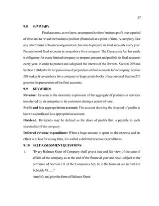 37
9.8 SUMMARY
Final accounts, as we know, are prepared to show business profit over a period
of time and to reveal the business position (financial) at a point of time. A company, like
any other forms of business organisation, has also to prepare its final accounts every year.
Preparation of final accounts is compulsory for a company. The CompaniesAct has made
it obligatory for every limited company to prepare, present and publish its final accounts
every year, in order to protect and safeguard the interest of the Owners. Section 209 and
Section 210 deal with the provisions of preparation of final accounts for a company. Section
209 makes it compulsory for a company to keep certain books of account and Section 210
governs the preparation of the final accounts.
9.9 KEYWORDS
Revenue: Revenue is the monetary expression of the aggregate of products or services
transferred by an enterprise to its customers during a period of time.
Profit and loss appropriation account: The account showing the disposal of profits is
known as profit and loss appropriation account.
Dividend: Dividends may be defined as the share of profits that is payable to each
shareholder of the company.
Deferred revenue expenditure: When a huge amount is spent on the expense and its
effect is to last for a long time, it is called a deferred revenue expenditures.
9.10 SELFASSESSMENTQUESTIONS
1. "Every Balance Sheet of Company shall give a true and fair view of the state of
affairs of the company as at the end of the financial year and shall subject to the
provision of Section 211 of the Companies Act, be in the form set out in Part I of
ScheduleVI......."
Amplify and give the form of Balance Sheet.
 