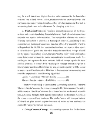 may be worth two times higher than the value recorded in the books be-
cause of rise in land values. Infact, most accountants know fully well that
purchasing power of rupee does change but very few recognise this fact in
accounting books and make allowance for changing price level.
3. Dual Aspect Concept. Financial accounting records all the trans-
actions and events involving financial element. Each of such transactions
requires two aspects to be recorded. The recognition of these two aspects
of every transaction is known as a dual aspect analysis. According to this
concept every business transactions has dual effect. For example, if a firm
sells goods of Rs. 10,000 this transaction involves two aspects. One aspect
is the delivery of goods and the other aspect is immediate receipt of cash
(in the case of cash sales). Infact, the term ‘double entry’ book keeping has
come into vogue because for every transaction two entries are made. Ac-
cording to this system the total amount debited always equals the total
amount credited. It follows from ‘dual aspect concept’ that at any point in
time owners’ equity and liabilities for any accounting entity will be equal
to assets owned by that entity. This idea is fundamental to accounting and
could be expressed as the following equalities:
Assets = Liabilities + Owners Equity ...............(1)
Owners Equity = Assets - Liabilities ...............(2)
The above relationship is known as the ‘Accounting Equation’. The term
‘Owners Equity’ denotes the resources supplied by the owners of the entity
while the term ‘liabilities’ denotes the claim of outside parties such as credi-
tors, debenture-holders, bank against the assets of the business. Assets are
the resources owned by a business. The total of assets will be equal to total
of liabilities plus owners capital because all assets of the business are
claimed by either owners or outsiders.
4. Going Concern Concept. Accounting assumes that the business
(8)
 
