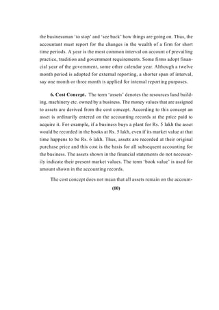 the businessman ‘to stop’ and ‘see back’ how things are going on. Thus, the
accountant must report for the changes in the wealth of a firm for short
time periods. A year is the most common interval on account of prevailing
practice, tradition and government requirements. Some firms adopt finan-
cial year of the government, some other calendar year. Although a twelve
month period is adopted for external reporting, a shorter span of interval,
say one month or three month is applied for internal reporting purposes.
6. Cost Concept. The term ‘assets’ denotes the resources land build-
ing, machinery etc. owned by a business. The money values that are assigned
to assets are derived from the cost concept. According to this concept an
asset is ordinarily entered on the accounting records at the price paid to
acquire it. For example, if a business buys a plant for Rs. 5 lakh the asset
would be recorded in the books at Rs. 5 lakh, even if its market value at that
time happens to be Rs. 6 lakh. Thus, assets are recorded at their original
purchase price and this cost is the basis for all subsequent accounting for
the business. The assets shown in the financial statements do not necessar-
ily indicate their present market values. The term ‘book value’ is used for
amount shown in the accounting records.
The cost concept does not mean that all assets remain on the account-
(10)
 