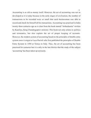3
Accounting is as old as money itself. However, the act of accounting was not as
developed as it is today because in the early stages of civilisation, the number of
transactions to be recorded were so small that each businessman was able to
record and check for himself all his transactions. Accounting was practised in India
twenty three centuries ago as is clear from the book named "Arthashastra" written
by Kautilya, King Chandragupta's minister. This book not only relates to politics
and economics, but also explain the art of proper keeping of accounts.
However, the modern system of accounting based on the principles of double entry
system owes it origin to Luco Pacioli who first published the principles of Double
Entry System in 1494 at Venice in Italy. Thus, the art of accounting has been
practised for centuries but it is only in the late thirties that the study of the subject
'accounting' has been taken up seriously.
 