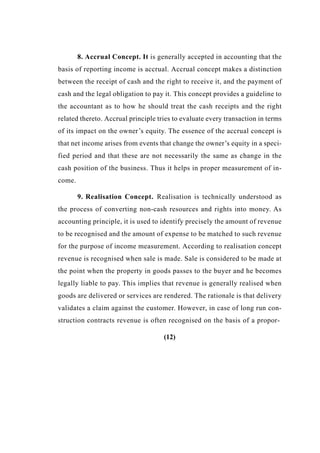 8. Accrual Concept. It is generally accepted in accounting that the
basis of reporting income is accrual. Accrual concept makes a distinction
between the receipt of cash and the right to receive it, and the payment of
cash and the legal obligation to pay it. This concept provides a guideline to
the accountant as to how he should treat the cash receipts and the right
related thereto. Accrual principle tries to evaluate every transaction in terms
of its impact on the owner’s equity. The essence of the accrual concept is
that net income arises from events that change the owner’s equity in a speci-
fied period and that these are not necessarily the same as change in the
cash position of the business. Thus it helps in proper measurement of in-
come.
9. Realisation Concept. Realisation is technically understood as
the process of converting non-cash resources and rights into money. As
accounting principle, it is used to identify precisely the amount of revenue
to be recognised and the amount of expense to be matched to such revenue
for the purpose of income measurement. According to realisation concept
revenue is recognised when sale is made. Sale is considered to be made at
the point when the property in goods passes to the buyer and he becomes
legally liable to pay. This implies that revenue is generally realised when
goods are delivered or services are rendered. The rationale is that delivery
validates a claim against the customer. However, in case of long run con-
struction contracts revenue is often recognised on the basis of a propor-
(12)
 
