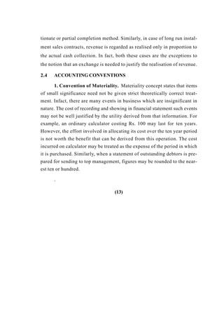 tionate or partial completion method. Similarly, in case of long run instal-
ment sales contracts, revenue is regarded as realised only in proportion to
the actual cash collection. In fact, both these cases are the exceptions to
the notion that an exchange is needed to justify the realisation of revenue.
2.4 ACCOUNTING CONVENTIONS
1. Convention of Materiality. Materiality concept states that items
of small significance need not be given strict theoretically correct treat-
ment. Infact, there are many events in business which are insignificant in
nature. The cost of recording and showing in financial statement such events
may not be well justified by the utility derived from that information. For
example, an ordinary calculator costing Rs. 100 may last for ten years.
However, the effort involved in allocating its cost over the ten year period
is not worth the benefit that can be derived from this operation. The cost
incurred on calculator may be treated as the expense of the period in which
it is purchased. Similarly, when a statement of outstanding debtors is pre-
pared for sending to top management, figures may be rounded to the near-
est ten or hundred.
.
(13)
 