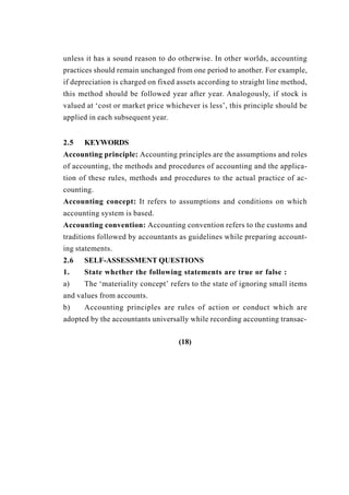 unless it has a sound reason to do otherwise. In other worlds, accounting
practices should remain unchanged from one period to another. For example,
if depreciation is charged on fixed assets according to straight line method,
this method should be followed year after year. Analogously, if stock is
valued at ‘cost or market price whichever is less’, this principle should be
applied in each subsequent year.
2.5 KEYWORDS
Accounting principle: Accounting principles are the assumptions and roles
of accounting, the methods and procedures of accounting and the applica-
tion of these rules, methods and procedures to the actual practice of ac-
counting.
Accounting concept: It refers to assumptions and conditions on which
accounting system is based.
Accounting convention: Accounting convention refers to the customs and
traditions followed by accountants as guidelines while preparing account-
ing statements.
2.6 SELF-ASSESSMENT QUESTIONS
1. State whether the following statements are true or false :
a) The ‘materiality concept’ refers to the state of ignoring small items
and values from accounts.
b) Accounting principles are rules of action or conduct which are
adopted by the accountants universally while recording accounting transac-
(18)
 