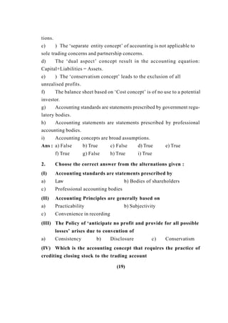 tions.
c) ) The ‘separate entity concept’ of accounting is not applicable to
sole trading concerns and partnership concerns.
d) The ‘dual aspect’ concept result in the accounting equation:
Capital+Liabilities = Assets.
e) ) The ‘conservatism concept’ leads to the exclusion of all
unrealised profits.
f) The balance sheet based on ‘Cost concept’ is of no use to a potential
investor.
g) Accounting standards are statements prescribed by government regu-
latory bodies.
h) Accounting statements are statements prescribed by professional
accounting bodies.
i) Accounting concepts are broad assumptions.
Ans : a) False b) True c) False d) True e) True
f) True g) False h) True i) True
2. Choose the correct answer from the alternations given :
(I) Accounting standards are statements prescribed by
a) Law b) Bodies of shareholders
c) Professional accounting bodies
(II) Accounting Principles are generally based on
a) Practicability b) Subjectivity
c) Convenience in recording
(III) The Policy of ‘anticipate no profit and provide for all possible
losses’ arises due to convention of
a) Consistency b) Disclosure c) Conservatism
(IV) Which is the accounting concept that requires the practice of
crediting closing stock to the trading account
(19)
 