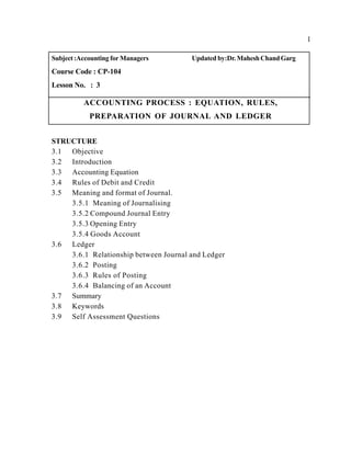 1
Subject:Accounting for Managers Updated by:Dr. MaheshChandGarg
Course Code : CP-104
Lesson No. : 3
ACCOUNTING PROCESS : EQUATION, RULES,
PREPARATION OF JOURNAL AND LEDGER
STRUCTURE
3.1 Objective
3.2 Introduction
3.3 Accounting Equation
3.4 Rules of Debit and Credit
3.5 Meaning and format of Journal.
3.5.1 Meaning of Journalising
3.5.2 Compound Journal Entry
3.5.3 Opening Entry
3.5.4 Goods Account
3.6 Ledger
3.6.1 Relationship between Journal and Ledger
3.6.2 Posting
3.6.3 Rules of Posting
3.6.4 Balancing of an Account
3.7 Summary
3.8 Keywords
3.9 Self Assessment Questions
 