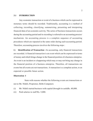 2
3.1 INTRODUCTION
Any economic transaction or event of a business which can be expressed in
monetary terms should be recorded. Traditionally, accounting is a method of
collecting, recording, classifying, summarizing, presenting and interpreting
financial data of an economic activity. The series of business transactions occurs
during the accounting period and its recording is referred to an accounting process/
mechanism. An accounting process is a complete sequence of accounting
procedures which are repeated in the same order during each accounting period.
Therefore, accounting process involves the following steps :
i ) Identification of Transaction : In accounting, only financial transactions
are recorded. A financial transaction is an event which can be expressed in terms
of money and which brings change in the financial position of a business enterprise.
An event is an incident or a happening which may or may not bring any change in
the financial position of a business enterprise. Therefore, all transactions are
events but all events are not transactions. A transaction is a complete action, to an
expected or possible future action.
Illustration 1
State with reasons whether the following events are transactions or
not to Mr. Nikhil, Proprietor, Delhi Computers
(i) Mr. Nikhil started business with capital (brought in cash)Rs. 40,000.
(ii) Paid salaries to staff Rs. 5,000.
 