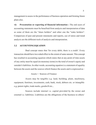5
management to assess in the performance of business operation and forming future
plans also.
vi) Presentation or reporting of financial information : The end users of
accounting statements must be benefited from analysis and interpretation of data
as some of them are the "share holders" and other one the "stake holders".
Comparison of past and present statements and reports, use of ratios and trend
analysis are the different tools of analysis and interpretation.
3.2 ACCOUNTING EQUATION
Dual concept states that 'for every debit, there is a credit'. Every
transaction should have two-sided effect to the extent of same amount. This concept
has resulted in accounting equation which states that at any point of time assets
of any entity must be equal (in monetary terms) to the total of owner's equity and
outsider's liabilities. In other words, accounting equation is a statement of equality
between the assets and the sources which finance the assets and is expressed as :
Assets = Sources of Finance
Assets may be tangible e.g. land, building, plant, machinery,
equipment, furniture, investments, cash, bank, stock, debtors etc. or intangible
e.g. patent rights, trade marks, goodwill etc.,
Sources include internal i.e. capital provided by the owner and
external i.e. liabilities. Liabilities are the obligations of the business to others/
 