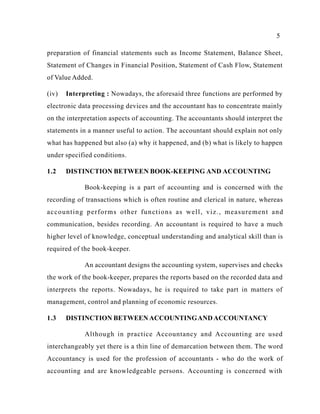 5
preparation of financial statements such as Income Statement, Balance Sheet,
Statement of Changes in Financial Position, Statement of Cash Flow, Statement
of Value Added.
(iv) Interpreting : Nowadays, the aforesaid three functions are performed by
electronic data processing devices and the accountant has to concentrate mainly
on the interpretation aspects of accounting. The accountants should interpret the
statements in a manner useful to action. The accountant should explain not only
what has happened but also (a) why it happened, and (b) what is likely to happen
under specified conditions.
1.2 DISTINCTION BETWEEN BOOK-KEEPING AND ACCOUNTING
Book-keeping is a part of accounting and is concerned with the
recording of transactions which is often routine and clerical in nature, whereas
accounting performs other functions as well, viz., measurement and
communication, besides recording. An accountant is required to have a much
higher level of knowledge, conceptual understanding and analytical skill than is
required of the book-keeper.
An accountant designs the accounting system, supervises and checks
the work of the book-keeper, prepares the reports based on the recorded data and
interprets the reports. Nowadays, he is required to take part in matters of
management, control and planning of economic resources.
1.3 DISTINCTION BETWEEN ACCOUNTINGAND ACCOUNTANCY
Although in practice Accountancy and Accounting are used
interchangeably yet there is a thin line of demarcation between them. The word
Accountancy is used for the profession of accountants - who do the work of
accounting and are knowledgeable persons. Accounting is concerned with
 