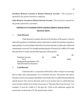 19
Purchase Returns Account or Return Outward Account : This account is
opened for the goods returned to suppliers.
Sales Returns Account or Return Inward Account : This account is opened for
the goods returned by customers.
IMPORTANTCONSIDERATIONSFORRECORDINGTHEBUSINESS
TRANSACTIONS
1. Trade Discount
Trade discount is usually allowed on the list price of the goods. It may be
allowed by producer to wholesaler and by wholesaler to retailer for purchase of goods in
large quantity. It is not recorded in the books of account and entry is made only with the net
amount paid or received. For example purchased goods of list price Rs. 8,000 at 15% trade
discount from X. In this case the following entry will be passed :
Rs. Rs.
Purchases Account Dr. 6,800
To X 6,800
(Being goods purchased at 15%
trade discount less list price)
2. Cash Discount
Cash discount is a concession allowed by seller to buyer to encourage
him to make early cash payment. It is a Nominal Account. The person who allows
discount, treat it as an expense and debits in his books and it is called discount allowed
and the person who receives discount, treat it as an income and it is called discount
received and credited in his books of account as "Discount Received Account." For
example, X owes Rs. 6,000 to Y. He pays Rs. 5,950 in full settlement against the
amount due. In the books of X, the journal entry will be :
 