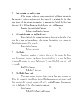 21
5. Interest charged on Drawings
If the interest is charged on drawings then it will be an increase in
the income of business, so interest on drawings will be credited. On the other
hand there will be increase in drawings or decrease in Capital. So Drawings
Account will be debited. To record this, following entry will be passed :
Drawing Account/Capital Account Dr.
To Interest on Drawing Account
6. Depreciation charged on Fixed Assets
Depreciation is the gradual, permanent decrease in the value of an
asset due to wear and tear and many other causes. Depreciation is an expense so
the following entry will be passed :
Depreciation Account Dr.
To Asset Account
7. Bad Debts
Sometimes a debtor of business fails to pay the amount due from
him. Reasons may be many e.g. he may become insolvent or he may die. Such
irrecoverable amount is a loss to the business. To record this following entry will
be passed :
Bad Debts Account Dr.
To Debtor's Account
8. Bad Debts Recovered
When any amount becomes irrecoverable from any costumer or
debtor his account is closed in the books. If in future any amount is recovered
from him then his personal account will not be credited because that does not
exist in the books. So the following entry is passed :
Cash Account Dr.
To Bad Debts Recovered Account
 