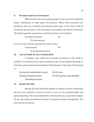 22
Loss by fire/Accident/theft Account Dr.(for loss)
InsuranceCompany Account Dr. (for insurance claim admitted)
11.
To PurchasesAccount
Income Tax Paid
9. Purchase and Sale of investment
When business has some surplus money it may invest this amount is
shares, debentures or other types of securities. When these securities are
purchased, these are recorded at the purchase price paid. At the time of sale of
investment the sale price of an investment is recorded in the books of accounts.
The following entry is passed to record the purchase of investment :
Investment Account Dr.
To Cash Account
In case of sale of these securities the entry will be :
Cash Account Dr.
To Investment Account
10. Loss of Goods by Fire/Accident/theft
A business may suffer loss of goods on account of fire, theft or
accident. It is a business loss and a nominal account. It also reduces the goods at
cost price, and increases the loss/expenses of the business. The entry will be passed
as :
Income Tax paid should be debited to Capital Account or Drawings
Account and credited to Cash Account in case of sole proprietorship and
partnership firms. The reason behind this is that income tax is a personal expense
for the sole trader and partners because it is paid on income of proprietor. The
entry will be as follows :
 