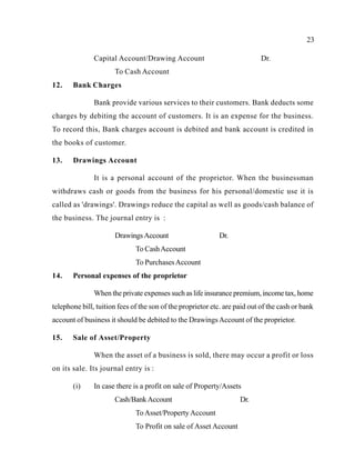 23
Capital Account/Drawing Account Dr.
To Cash Account
12. Bank Charges
Bank provide various services to their customers. Bank deducts some
charges by debiting the account of customers. It is an expense for the business.
To record this, Bank charges account is debited and bank account is credited in
the books of customer.
13. Drawings Account
It is a personal account of the proprietor. When the businessman
withdraws cash or goods from the business for his personal/domestic use it is
called as 'drawings'. Drawings reduce the capital as well as goods/cash balance of
the business. The journal entry is :
DrawingsAccount Dr.
To CashAccount
To PurchasesAccount
14. Personal expenses of the proprietor
When the private expenses such as life insurance premium, income tax, home
telephone bill, tuition fees of the son of the proprietor etc. are paid out of the cash or bank
account of business it should be debited to the DrawingsAccount of the proprietor.
15. Sale of Asset/Property
When the asset of a business is sold, there may occur a profit or loss
on its sale. Its journal entry is :
(i) In case there is a profit on sale of Property/Assets
Cash/BankAccount Dr.
To Asset/PropertyAccount
To Profit on sale of Asset Account
 