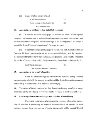 24
(ii) In case of a loss on sale of asset
Cash/BankAccount Dr.
Loss on sale of Asset Account Dr.
ToAssetAccount
16. Amount paid or Received on behalf of customer
(i) When the business entity pays the amount on behalf of old reputed
customers such as carriage in anticipation of recovering the same later on, carriage
account should not be opened because carriage is not the expense of the seller. It
should be debited/charged to customer's Personal account.
(ii) When the business entity receives the amount on behalf of customers
from the third party as mutually settled between the third party and the customer,
the account of the third party/person making the payment should not be opened in
the books of the receiving entity. The journal entry in the books of the entity is :
Cash/Bank Account Dr.
To Customer/Debtor's Account
17. Amount paid on behalf of creditors
When the creditors/supplier instructs the business entity to make
payment on their behalf, the amount so paid should be debited to creditors account
and liability of the business will decrease accordingly.
18. The events affecting business but they do not involve any transfer/exchange
of money for the time being, they would not be recorded in the financial books.
19. Paid wages/installation charges for erection of machinery
Wages and installation charges are the expenses of nominal nature.
But for erection of machinery no separate account should be opened for such
expenses because these expenses are of capital nature and it will be merged/debited
 