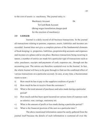 25
to the cost of assets i.e. machinery. The journal entry is:
3.5 LEDGER
Machinery Account Dr.
To Cash/Bank Account
(Being wages/installation charges paid
for the erection of machinery)
Journal is a daily record of all business transactions. In the journal
all transactions relating to persons, expenses, assets, liabilities and incomes are
recorded. Journal does not give a complete picture of the fundamental elements
of book keeping i.e. properties, liabilities, proprietorship accounts and expenses
and incomes at a glance and at one place. Business transactions being recurring in
nature, a number of entries are made for a particular type of transactions such as
sales, purchases, receipts and payments of cash, expenses etc., through out the
accounting year. The entries are therefore scattered over in the Journal. In fact,
the whole Journal will have to be gone through to find out the combined effect of
various transactions on a particular account. In case, at any time, a businessman
wants to now :
i) How much he has to pay to the suppliers/creditors of goods ?
ii) How much he has to receive from the customers ?
iii) What is the total amount of purchases and sales made during a particular
period?
iv) How much cash has been spent/incurred on various items of expenses such
as salaries, rent, carriage, stationery etc.
v) What is the amount of profit or loss made during a particular period ?
vi) What is the financial position of the unit on a particular date ?
The above mentioned information cannot be easily gathered from the
journal itself because the details of such information is scattered all over the
 