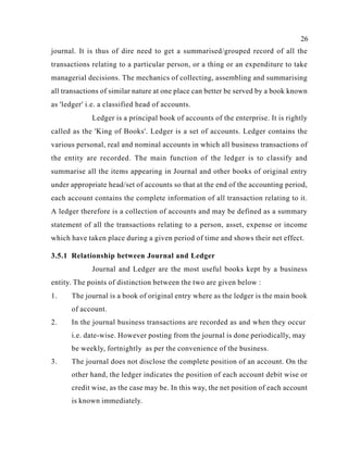 26
journal. It is thus of dire need to get a summarised/grouped record of all the
transactions relating to a particular person, or a thing or an expenditure to take
managerial decisions. The mechanics of collecting, assembling and summarising
all transactions of similar nature at one place can better be served by a book known
as 'ledger' i.e. a classified head of accounts.
Ledger is a principal book of accounts of the enterprise. It is rightly
called as the 'King of Books'. Ledger is a set of accounts. Ledger contains the
various personal, real and nominal accounts in which all business transactions of
the entity are recorded. The main function of the ledger is to classify and
summarise all the items appearing in Journal and other books of original entry
under appropriate head/set of accounts so that at the end of the accounting period,
each account contains the complete information of all transaction relating to it.
A ledger therefore is a collection of accounts and may be defined as a summary
statement of all the transactions relating to a person, asset, expense or income
which have taken place during a given period of time and shows their net effect.
3.5.1 Relationship between Journal and Ledger
Journal and Ledger are the most useful books kept by a business
entity. The points of distinction between the two are given below :
1. The journal is a book of original entry where as the ledger is the main book
of account.
2. In the journal business transactions are recorded as and when they occur
i.e. date-wise. However posting from the journal is done periodically, may
be weekly, fortnightly as per the convenience of the business.
3. The journal does not disclose the complete position of an account. On the
other hand, the ledger indicates the position of each account debit wise or
credit wise, as the case may be. In this way, the net position of each account
is known immediately.
 