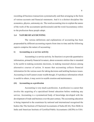 6
recording all business transactions systematically and then arranging in the form
of various accounts and financial statements. And it is a distinct discipline like
economics, physics, astronomy etc. The word accounting tries to explain the nature
of the work of the accountants (professionals) and the word Accountancy refers
to the profession these people adopt.
1.4 NATURE OFACCOUNTING
The various definitions and explanations of accounting has been
propounded by different accounting experts from time to time and the following
aspects comprise the nature of accounting :
i) Accounting as a service activity
Accounting is a service activity. Its function is to provide quantitative
information, primarily financial in nature, about economic entities that is intended
to be useful in making economic decisions, in making reasoned choices among
alternative courses of action. It means that accounting collects financial
information for the various users for taking decisions and tackling business issues.
Accounting in itself cannot create wealth though, if it produces information which
is useful to others, it may assist in wealth creation and maintenance.
(ii) Accounting as a profession
Accounting is very much a profession. A profession is a career that
involve the acquiring of a specialised formal education before rendering any
service. Accounting is a systematized body of knowledge developed with the
development of trade and business over the past century. The accounting education
is being imparted to the examinees by national and international recognised the
bodies like The Institute of Chartered Accountants of India (ICAI), New Delhi in
India and American Institute of Certified Public Accountants (AICPA) in USA
 