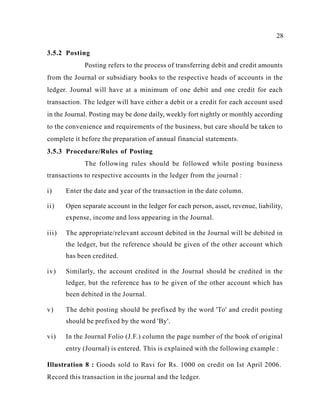 28
3.5.2 Posting
Posting refers to the process of transferring debit and credit amounts
from the Journal or subsidiary books to the respective heads of accounts in the
ledger. Journal will have at a minimum of one debit and one credit for each
transaction. The ledger will have either a debit or a credit for each account used
in the Journal. Posting may be done daily, weekly fort nightly or monthly according
to the convenience and requirements of the business, but care should be taken to
complete it before the preparation of annual financial statements.
3.5.3 Procedure/Rules of Posting
The following rules should be followed while posting business
transactions to respective accounts in the ledger from the journal :
i) Enter the date and year of the transaction in the date column.
ii) Open separate account in the ledger for each person, asset, revenue, liability,
expense, income and loss appearing in the Journal.
iii) The appropriate/relevant account debited in the Journal will be debited in
the ledger, but the reference should be given of the other account which
has been credited.
iv) Similarly, the account credited in the Journal should be credited in the
ledger, but the reference has to be given of the other account which has
been debited in the Journal.
v) The debit posting should be prefixed by the word 'To' and credit posting
should be prefixed by the word 'By'.
vi) In the Journal Folio (J.F.) column the page number of the book of original
entry (Journal) is entered. This is explained with the following example :
Illustration 8 : Goods sold to Ravi for Rs. 1000 on credit on Ist April 2006.
Record this transaction in the journal and the ledger.
 