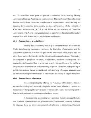 7
etc. The candidate must pass a vigorous examination in Accounting Theory,
Accounting Practice, Auditing and Business Law. The members of the professional
bodies usually have their own associations or organisations, where in they are
required to be enrolled compulsorily as Associate member of the Institute of
Chartered Accountants (A.C.A.) and fellow of the Institute of Chartered
Accountants (F.C.A.). In a way, accountancy as a profession has attained the stature
comparable with that of lawyer, medicine or architecture.
(iii) Accounting as a social force
In early days, accounting was only to serve the interest of the owners.
Under the changing business environment the discipline of accounting and the
accountant both have to watch and protect the interests of other people who are
directly or indirectly linked with the operation of modern business. The society
is composed of people as customer, shareholders, creditors and investors. The
accounting information/data is to be used to solve the problems of the public at
large such as determination and controlling of prices. Therefore, safeguarding of
public interest can better be facilitated with the help of proper, adequate and
reliable accounting information and as a result of it the society at large is benefited.
(iv) Accounting as a language
Accounting is rightly referred the "language of business". It is one
means of reporting and communicating information about a business. As one has
to learn a new language to converse and communicate, so also accounting is to be
learned and practised to communicate business events.
A language and accounting have common features as regards rules
and symbols. Both are based and propounded on fundamental rules and symbols.
In language these are known as grammatical rules and in accounting, these are
 