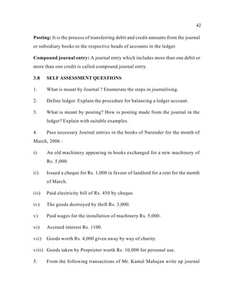 42
Posting: It is the process of transferring debit and credit amounts from the journal
or subsidiary books to the respective heads of accounts in the ledger.
Compound journal entry: A journal entry which includes more than one debit or
more than one credit is called compound journal entry.
3.8 SELF ASSESSMENT QUESTIONS
1. What is meant by Journal ? Enumerate the steps in journalising.
2. Define ledger. Explain the procedure for balancing a ledger account.
3. What is meant by posting? How is posting made from the journal in the
ledger? Explain with suitable examples.
4. Pass necessary Journal entries in the books of Narender for the month of
March, 2006 :
i) An old machinery appearing in books exchanged for a new machinery of
Rs. 5,000.
ii) Issued a cheque for Rs. 1,000 in favour of landlord for a rent for the month
of March.
iii) Paid electricity bill of Rs. 450 by cheque.
iv) The goods destroyed by theft Rs. 3,000.
v) Paid wages for the installation of machinery Rs. 5,000.
vi) Accrued interest Rs. 1100.
vii) Goods worth Rs. 4,000 given away by way of charity.
viii) Goods taken by Proprietor worth Rs. 10,000 for personal use.
5. From the following transactions of Mr. Kamal Mahajan write up journal
 
