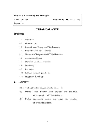 Subject : Accounting for Managers
Code : CP-104 Updated by: Dr. M.C. Garg
Lesson : 4
TRIAL BALANCE
STRUCTURE
4.1 Objective
4.2 Introduction
4.3 Objectives of Preparing Trial Balance
4.4 Limitations of Trial Balance
4.5 Methods of Preparation Of Trial Balance
4.6 Accounting Errors
4.7 Steps for Location of Errors
4.8 Summary
4.9 Keywords
4.10 Self Assessment Questions
4.11 Suggested Readings
4.1 OBJECTIVE
After reading this lesson, you should be able to
(a) Define Trial Balance and explain the methods
of preparation of Trial Balance.
(b) Define accounting errors and steps for location
of accounting errors.
1
 