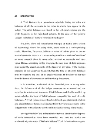 4.2 INTRODUCTION
A Trial Balance is a two-column schedule listing the titles and
balances of all the accounts in the order in which they appear in the
ledger. The debit balances are listed in the left-hand column and the
credit balances in the right-hand column. In the case of the General
Ledger, the totals of the two columns should agree.
We, now, know the fundamental principle of double entry system
of accounting where for every debit, there must be a corresponding
credit. Therefore, for every debit or a series of debits given to one or
several accounts, there is a corresponding credit or a series of credits of
an equal amount given to some other account or accounts and vice-
versa. Hence, according to this principle, the sum total of debit amounts
must equal the credit amounts of the ledger at any date. If the various
accounts in the ledger are balanced, then the total of all debit balances
must be equal to the total of all credit balances. If the same is not true
then the books of accounts are arithmetically inaccurate.
It is, therefore, at the end of the financial year or at any other
time, the balances of all the ledger accounts are extracted and are
recorded in a statement known as Trial Balance and finally totalled up
to see whether the total of debit balances is equal to the total of credit
balances. A Trial Balance may thus be defined as a statement of debit
and credit totals or balances extracted from the various accounts in the
ledger books with a view to test the arithmetical accuracy of the books.
The agreement of the Trial Balance reveals that both the aspects
of each transaction have been recorded and that the books are
arithmetically accurate. If both the sides of Trial Balance do not agree
2
 