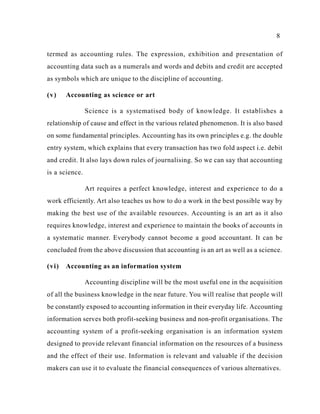 8
termed as accounting rules. The expression, exhibition and presentation of
accounting data such as a numerals and words and debits and credit are accepted
as symbols which are unique to the discipline of accounting.
(v) Accounting as science or art
Science is a systematised body of knowledge. It establishes a
relationship of cause and effect in the various related phenomenon. It is also based
on some fundamental principles. Accounting has its own principles e.g. the double
entry system, which explains that every transaction has two fold aspect i.e. debit
and credit. It also lays down rules of journalising. So we can say that accounting
is a science.
Art requires a perfect knowledge, interest and experience to do a
work efficiently. Art also teaches us how to do a work in the best possible way by
making the best use of the available resources. Accounting is an art as it also
requires knowledge, interest and experience to maintain the books of accounts in
a systematic manner. Everybody cannot become a good accountant. It can be
concluded from the above discussion that accounting is an art as well as a science.
(vi) Accounting as an information system
Accounting discipline will be the most useful one in the acquisition
of all the business knowledge in the near future. You will realise that people will
be constantly exposed to accounting information in their everyday life. Accounting
information serves both profit-seeking business and non-profit organisations. The
accounting system of a profit-seeking organisation is an information system
designed to provide relevant financial information on the resources of a business
and the effect of their use. Information is relevant and valuable if the decision
makers can use it to evaluate the financial consequences of various alternatives.
 