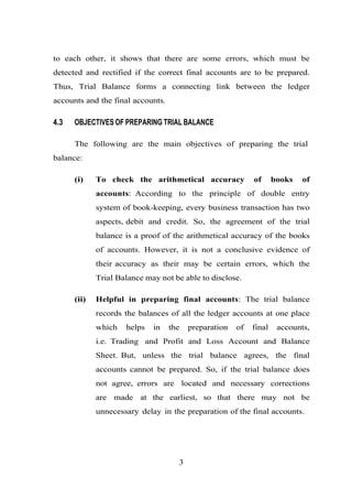 to each other, it shows that there are some errors, which must be
detected and rectified if the correct final accounts are to be prepared.
Thus, Trial Balance forms a connecting link between the ledger
accounts and the final accounts.
4.3 OBJECTIVES OF PREPARING TRIAL BALANCE
The following are the main objectives of preparing the trial
balance:
(i) To check the arithmetical accuracy of books of
accounts: According to the principle of double entry
system of book-keeping, every business transaction has two
aspects, debit and credit. So, the agreement of the trial
balance is a proof of the arithmetical accuracy of the books
of accounts. However, it is not a conclusive evidence of
their accuracy as their may be certain errors, which the
Trial Balance may not be able to disclose.
(ii) Helpful in preparing final accounts: The trial balance
records the balances of all the ledger accounts at one place
which helps in the preparation of final accounts,
i.e. Trading and Profit and Loss Account and Balance
Sheet. But, unless the trial balance agrees, the final
accounts cannot be prepared. So, if the trial balance does
not agree, errors are located and necessary corrections
are made at the earliest, so that there may not be
unnecessary delay in the preparation of the final accounts.
3
 