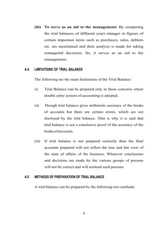 (iii) To serve as an aid to the management: By comparing
the trial balances of different years changes in figures of
certain important items such as purchases, sales, debtors
etc. are ascertained and their analysis is made for taking
managerial decisions. So, it serves as an aid to the
management.
4.4 LIMITATIONS OF TRIAL BALANCE
The following are the main limitations of the Trial Balance:
(i) Trial Balance can be prepared only in those concerns where
double entry system of accounting is adopted.
(ii) Though trial balance gives arithmetic accuracy of the books
of accounts but there are certain errors, which are not
disclosed by the trial balance. That is why it is said that
trial balance is not a conclusive proof of the accuracy of the
booksofaccounts.
(iii) If trial balance is not prepared correctly then the final
accounts prepared will not reflect the true and fair view of
the state of affairs of the business. Whatever conclusions
and decisions are made by the various groups of persons
will not be correct and will mislead such persons.
4.5 METHODS OF PREPARATION OF TRIAL BALANCE
A trial balance can be prepared by the following two methods:
4
 