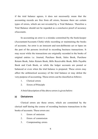 if the trial balance agrees, it does not necessarily mean that the
accounting records are free from all errors, because there are certain
types of errors, which are not revealed by a Trial Balance. Therefore a
Trial Balance should not be regarded as a conclusive proof of accuracy
ofaccounts.
In accounting an error is a mistake committed by the book-keeper
(Accountant/Accounts Clerk) while recording or maintaining the books
of accounts. An error is an innocent and non-deliberate act or lapse on
the part of the persons involved in recording business transactions. It
may occur while the transactions are originally recorded in the books of
original entries i.e. Journal, Purchase Book, Sales Book, Purchase
Return Book, Sales Return Book, Bills Receivable Book, Bills Payable
Book and Cash Book, or while the ledger accounts are posted or
balanced or even when the trial balance is prepared. These errors may
affect the arithmetical accuracy of the trial balance or may defeat the
very purpose of accounting. These errors can be classified as follows:
1. Clerical errors
2. Errors of Principle
A brief description of the above errors is given below:
(a) Clericalerrors
Clerical errors are those errors, which are committed by the
clerical staff during the course of recording business transactions in the
books of accounts. These errors are:
1. Errors of omission
2. Errors of commission
3. Compensating errors
8
 
