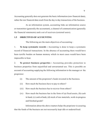 9
Accounting generally does not generate the basic information (raw financial data),
rather the raw financial data result from the day to day transactions of the business.
As an information system, accounting links an information source
or transmitter (generally the accountant), a channel of communication (generally
the financial statements) and a set of receivers (external users).
1.5 OBJECTIVES OF ACCOUNTING
The following are the main objectives of accounting :
1. To keep systematic records : Accounting is done to keep a systematic
record of financial transactions. In the absence of accounting there would have
been terrific burden on human memory which in most cases would have been
impossible to bear.
2. To protect business properties : Accounting provides protection to
business properties from unjustified and unwarranted use. This is possible on
account of accounting supplying the following information to the manager or the
proprietor:
(i) The amount of the proprietor's funds invested in the business.
(ii) How much the business have to pay to others?
(iii) How much the business has to recover from others?
(iv) How much the business has in the form of (a) fixed assets, (b) cash
in hand, (c) cash at bank, (d) stock of raw materials, work-in-progress
and finished goods?
Information about the above matters helps the proprietor in assuring
that the funds of the business are not necessarily kept idle or underutilised.
 