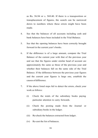 as Rs. 56.94 or s. 569.40. If there is a transposition or
transplacement of figures, the search can be narrowed
down to numbers where these errors might have been
made.
4. See that the balances of all accounts including cash and
bank balances have been included in the Trial Balance.
5. See that the opening balances have been correctly brought
forward in the current year’s books.
6. If the difference is of a large amount, compare the Trial
Balance of the current year with that of the previous year
and see that the figures under similar head of account are
approximately the same as those of the previous year and
whether their balances fall on the same side of the Trial
Balance. If the difference between the previous year figures
and the current year figures is large one, establish the
causes of difference.
7. If the above listed steps fail to detect the errors, check your
work as follows:
(i) Check the totals of the subsidiary books paying
particular attention to carry forwards.
(ii) Check the posting made from the Journal or
(iii)
subsidiary books in the ledger.
Re-check the balances extracted from ledger.
(iv) Re-cast the list of balances.
16
 