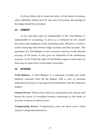 If all the efforts fail to locate the errors, all the books of primary
entry (subsidiary books) must be cast, and, if necessary, the postings to
the ledger should be re-checked.
4.8 SUMMARY
As air, food and water are indispensable to life, Trial Balance is
indispensable to accounting. It serves as a lubricant for the smooth
movement and completion of the accounting cycle. Moreover, it forms a
useful connecting link between ledger accounts and final accounts. The
agreement of a Trial Balance is not a conclusive proof as to the absolute
accuracy of the books. It only gives an indication of the arithmetical
accuracy. Even if both the sides of trial Balance agree to each other yet
there may be some errors in the books of accounts.
4.9 KEYWORDS
Trial Balance: A Trial Balance is a statement of debit and credit
balances extracted from all the ledgers with a view to ascertain
arithmetical accuracy of posting of all transactions into the respective
ledgers.
Clerical Errors: Those errors which are committed by the clerical staff
during the course of recording business transactions in the books of
accounts is known as clerical errors.
Compensating Errors: Compensating errors are those errors which
cancel or compensate themselves.
17
 