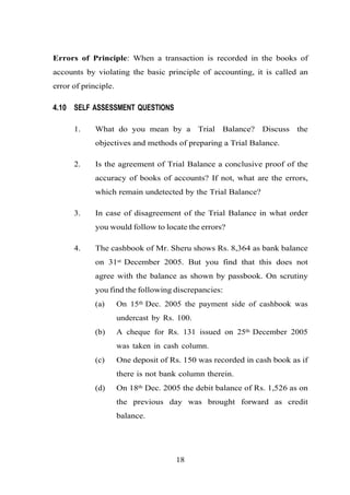 Errors of Principle: When a transaction is recorded in the books of
accounts by violating the basic principle of accounting, it is called an
error of principle.
4.10 SELF ASSESSMENT QUESTIONS
1. What do you mean by a Trial Balance? Discuss the
objectives and methods of preparing a Trial Balance.
2. Is the agreement of Trial Balance a conclusive proof of the
accuracy of books of accounts? If not, what are the errors,
which remain undetected by the Trial Balance?
3. In case of disagreement of the Trial Balance in what order
you would follow to locate the errors?
4. The cashbook of Mr. Sheru shows Rs. 8,364 as bank balance
on 31st December 2005. But you find that this does not
agree with the balance as shown by passbook. On scrutiny
you find the following discrepancies:
(a) On 15th Dec. 2005 the payment side of cashbook was
undercast by Rs. 100.
(b) A cheque for Rs. 131 issued on 25th December 2005
was taken in cash column.
(c) One deposit of Rs. 150 was recorded in cash book as if
there is not bank column therein.
(d) On 18th Dec. 2005 the debit balance of Rs. 1,526 as on
the previous day was brought forward as credit
balance.
18
 